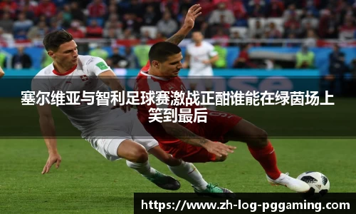 塞尔维亚与智利足球赛激战正酣谁能在绿茵场上笑到最后